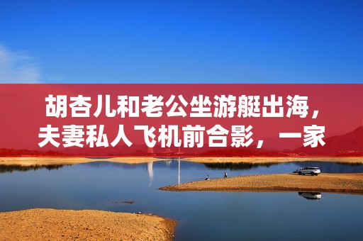 胡杏儿和老公坐游艇出海，夫妻私人飞机前合影，一家5口太幸福