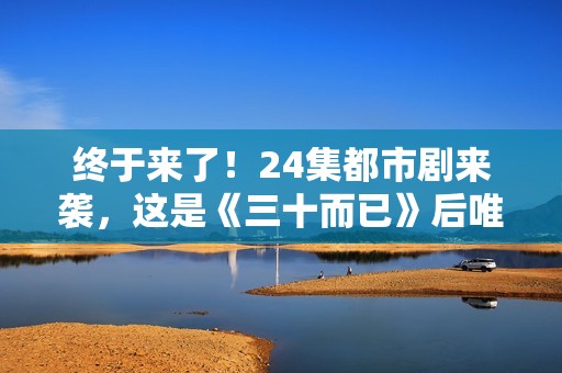 终于来了！24集都市剧来袭，这是《三十而已》后唯一让我想追的剧