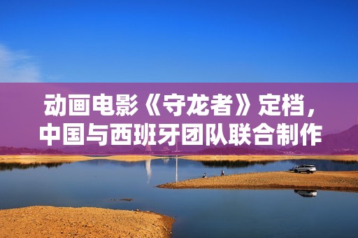 动画电影《守龙者》定档，中国与西班牙团队联合制作
