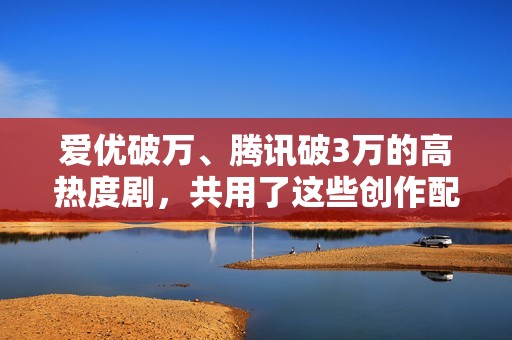 爱优破万、腾讯破3万的高热度剧，共用了这些创作配方