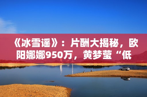 《冰雪谣》：片酬大揭秘，欧阳娜娜950万，黄梦莹“低得离谱”
