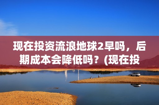 现在投资流浪地球2早吗，后期成本会降低吗？(现在投资流浪地球多少钱)