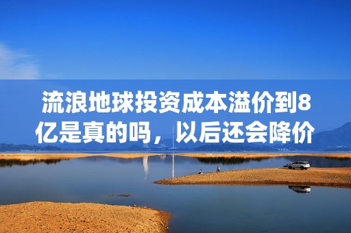 流浪地球投资成本溢价到8亿是真的吗，以后还会降价吗？(流浪地球投资几个亿)