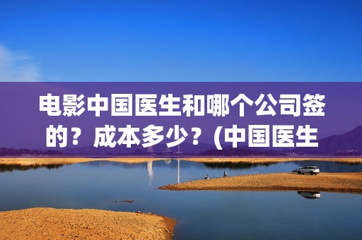 电影中国医生和哪个公司签的？成本多少？(中国医生电影和电视剧区别)