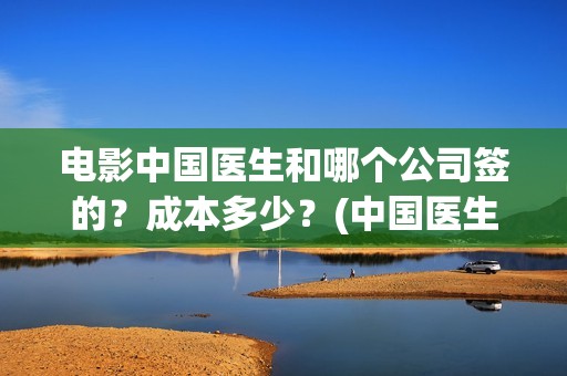 电影中国医生和哪个公司签的？成本多少？(中国医生电影和电视剧区别)