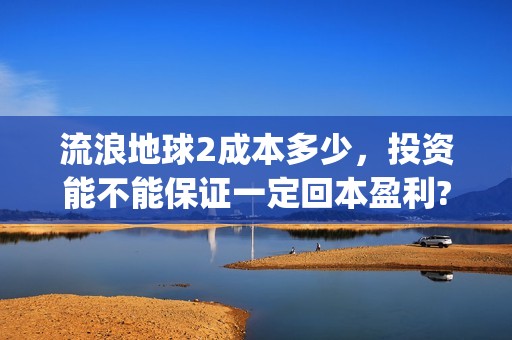 流浪地球2成本多少，投资能不能保证一定回本盈利?(流浪地球2总出品方)