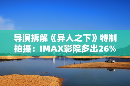 导演拆解《异人之下》特制拍摄：IMAX影院多出26%画面内容