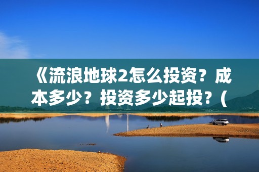 《流浪地球2怎么投资？成本多少？投资多少起投？(流浪地球2剧情视频)