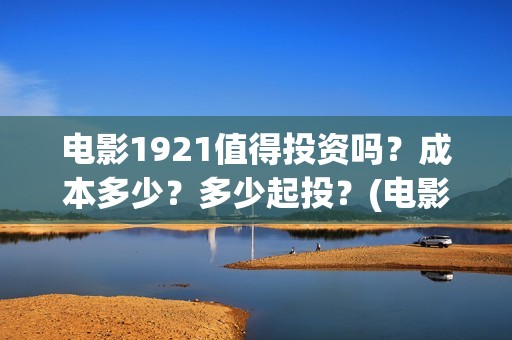 电影1921值得投资吗？成本多少？多少起投？(电影1921值得看吗)