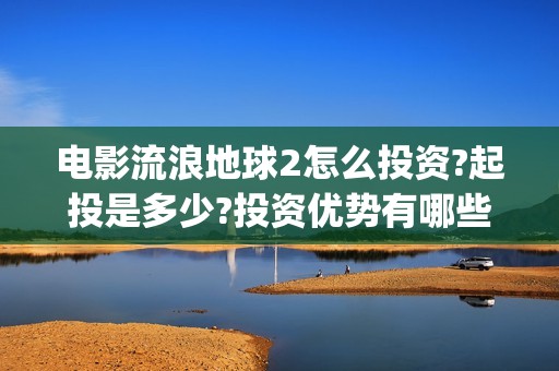 电影流浪地球2怎么投资?起投是多少?投资优势有哪些?(电影流浪地球2首映式明星云集完整视频)