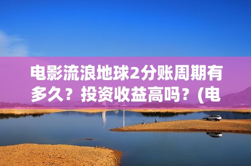 电影流浪地球2分账周期有多久？投资收益高吗？(电影流浪地球2自上映以来打破多个中国影视记录)