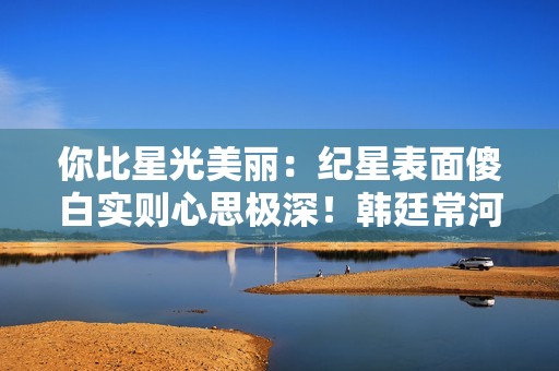 你比星光美丽：纪星表面傻白实则心思极深！韩廷常河多空生死博弈