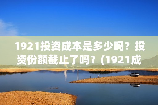 1921投资成本是多少吗？投资份额截止了吗？(1921成本多少)