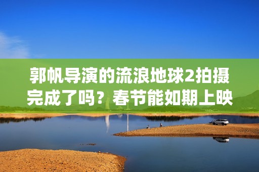 郭帆导演的流浪地球2拍摄完成了吗？春节能如期上映吗？投资值得吗?(郭帆导演的流浪地球电影)