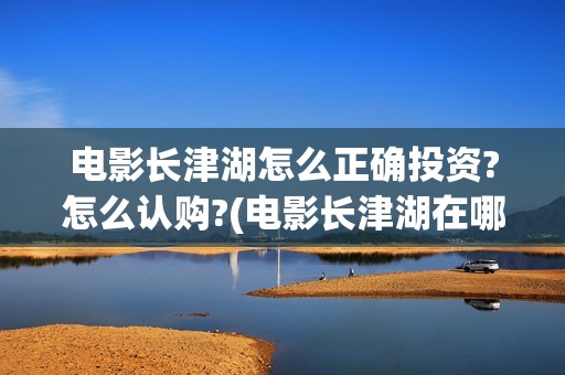 电影长津湖怎么正确投资?怎么认购?(电影长津湖在哪里)