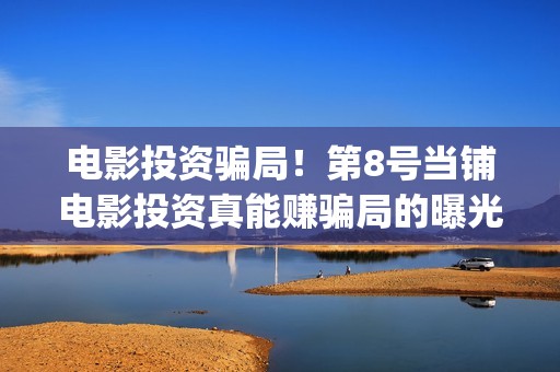 电影投资骗局！第8号当铺电影投资真能赚骗局的曝光!大家不要相信赶快追回损失——抵制耐克(电影投资骗局怎么追回)