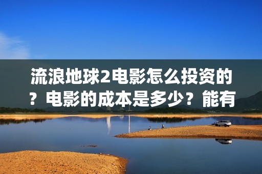 流浪地球2电影怎么投资的？电影的成本是多少？能有多少收益(流浪地球2电影什么时候上映)