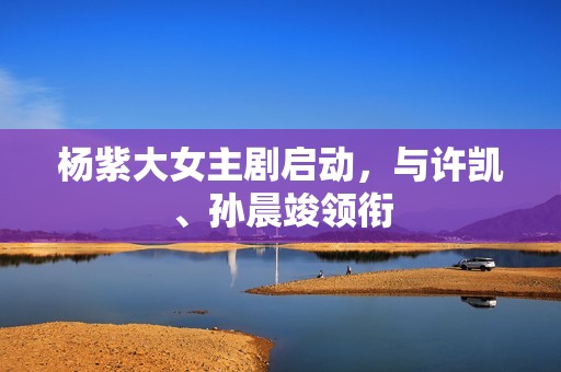 杨紫大女主剧启动，与许凯、孙晨竣领衔