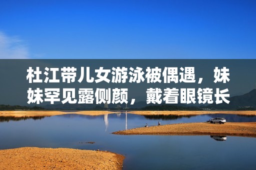杜江带儿女游泳被偶遇，妹妹罕见露侧颜，戴着眼镜长得不像嗯哼