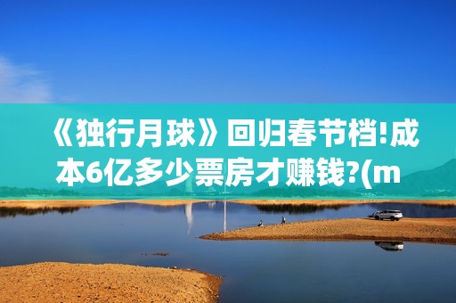 《独行月球》回归春节档!成本6亿多少票房才赚钱?(moonyou-独行月球)