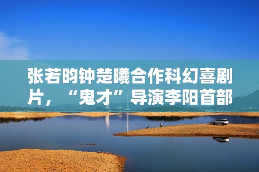 张若昀钟楚曦合作科幻喜剧片，“鬼才”导演李阳首部长篇作品