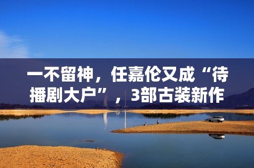 一不留神，任嘉伦又成“待播剧大户”，3部古装新作都有爆款潜质