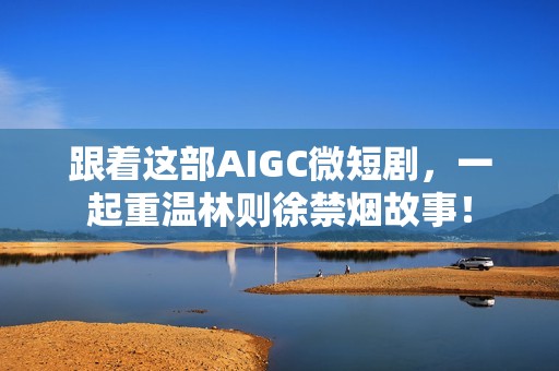 跟着这部AIGC微短剧，一起重温林则徐禁烟故事！