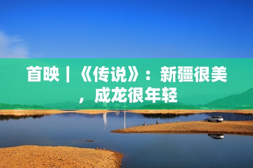 首映｜《传说》：新疆很美，成龙很年轻