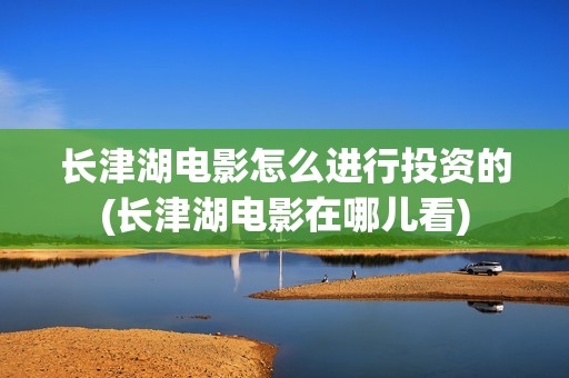 长津湖电影怎么进行投资的(长津湖电影在哪儿看)