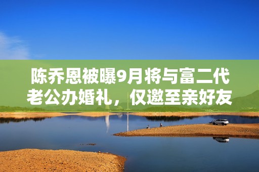 陈乔恩被曝9月将与富二代老公办婚礼，仅邀至亲好友，经纪人回应