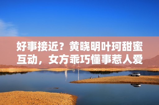 好事接近？黄晓明叶珂甜蜜互动，女方乖巧懂事惹人爱
