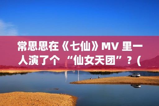 常思思在《七仙》MV 里一人演了个 “仙女天团”？(常思思专访)