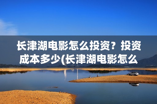 长津湖电影怎么投资？投资成本多少(长津湖电影怎么下载)