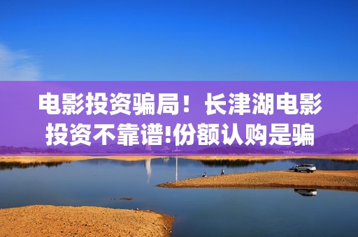 电影投资骗局！长津湖电影投资不靠谱!份额认购是骗局!其中有何猫腻——抵制耐克(电影投资骗局怎么处理)