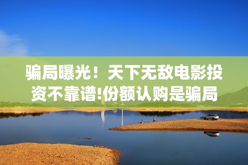 骗局曝光！天下无敌电影投资不靠谱!份额认购是骗局!其中有何猫腻——抵制耐克(网传天下)
