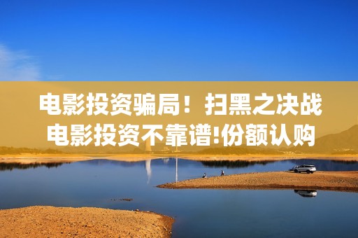 电影投资骗局！扫黑之决战电影投资不靠谱!份额认购是骗局!其中有何猫腻——抵制耐克(电影投资骗局怎么处理)