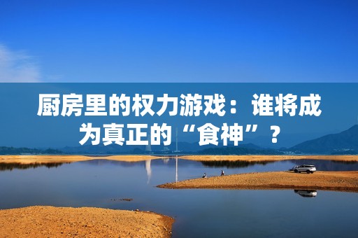 厨房里的权力游戏：谁将成为真正的“食神”？