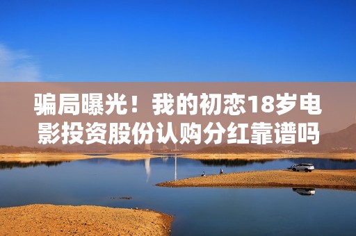 骗局曝光！我的初恋18岁电影投资股份认购分红靠谱吗？认购没有消息怎么办？——抵制耐克