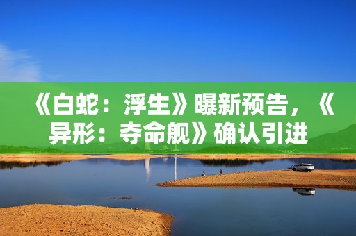 《白蛇：浮生》曝新预告，《异形：夺命舰》确认引进