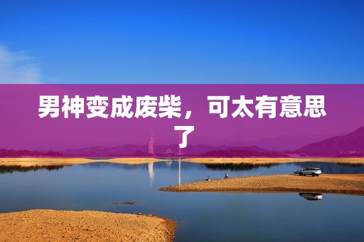 男神变成废柴，可太有意思了