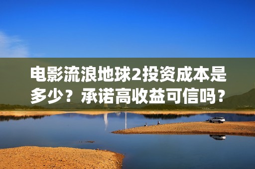 电影流浪地球2投资成本是多少？承诺高收益可信吗？(电影流浪地球2自上映以来打破多个中国影视记录)