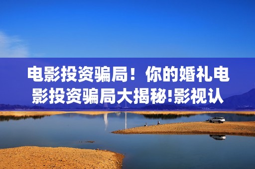 电影投资骗局！你的婚礼电影投资骗局大揭秘!影视认购只是幌子!——抵制耐克(电影投资骗局今日说法)