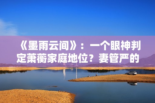 《墨雨云间》：一个眼神判定萧蘅家庭地位？妻管严的快乐无与伦比