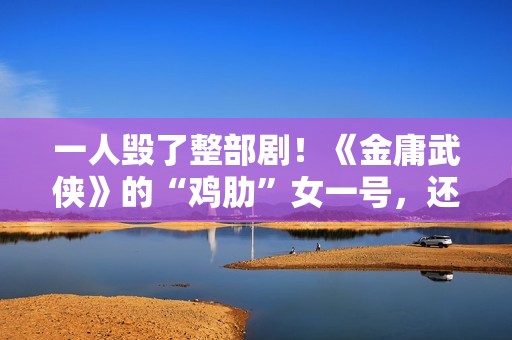 一人毁了整部剧！《金庸武侠》的“鸡肋”女一号，还不如直接删掉