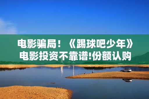 电影骗局！《踢球吧少年》电影投资不靠谱!份额认购是骗局!其中有何猫腻——抵制耐克