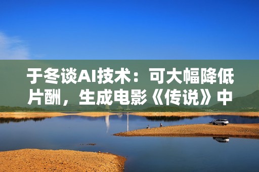 于冬谈AI技术：可大幅降低片酬，生成电影《传说》中27岁的成龙