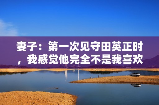 妻子：第一次见守田英正时，我感觉他完全不是我喜欢的类型