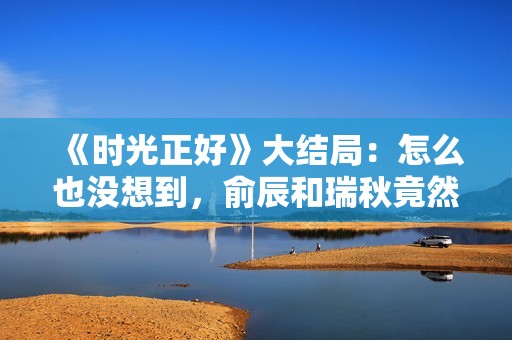 《时光正好》大结局：怎么也没想到，俞辰和瑞秋竟然走到了一起