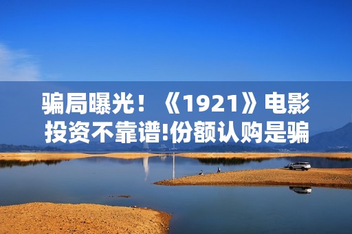 骗局曝光！《1921》电影投资不靠谱!份额认购是骗局!其中有何猫腻——抵制耐克