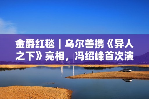 金爵红毯｜乌尔善携《异人之下》亮相，冯绍峰首次演反派